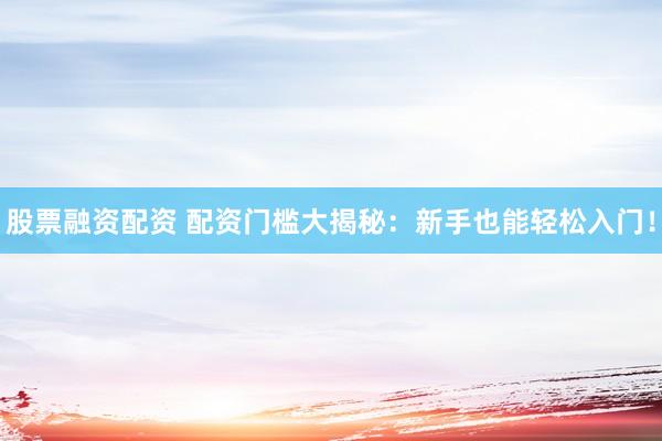 股票融资配资 配资门槛大揭秘：新手也能轻松入门！