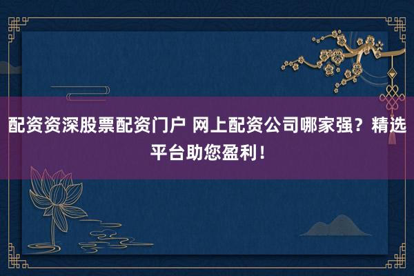 配资资深股票配资门户 网上配资公司哪家强？精选平台助您盈利！