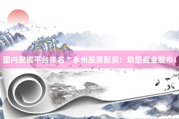 国内配资平台排名 * 永州股票配资：助您掘金股市！