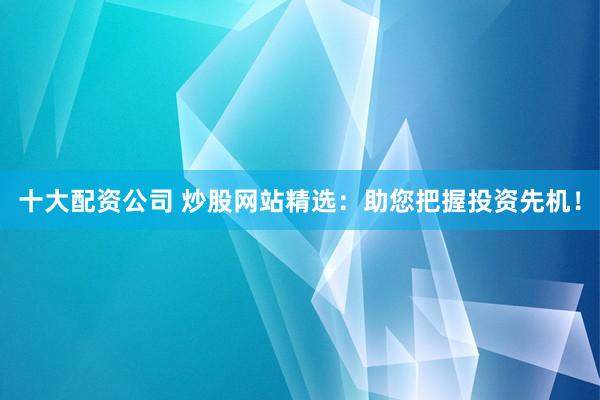 十大配资公司 炒股网站精选：助您把握投资先机！
