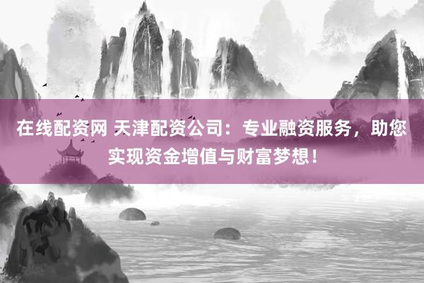 在线配资网 天津配资公司：专业融资服务，助您实现资金增值与财富梦想！