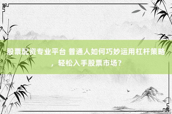 股票配资专业平台 普通人如何巧妙运用杠杆策略，轻松入手股票市场？