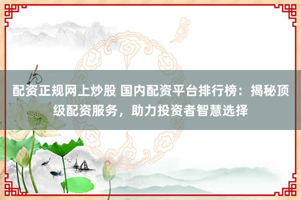 配资正规网上炒股 国内配资平台排行榜：揭秘顶级配资服务，助力投资者智慧选择