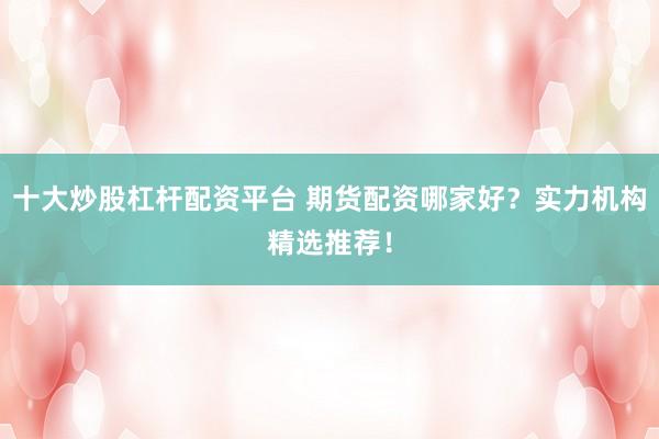 十大炒股杠杆配资平台 期货配资哪家好？实力机构精选推荐！