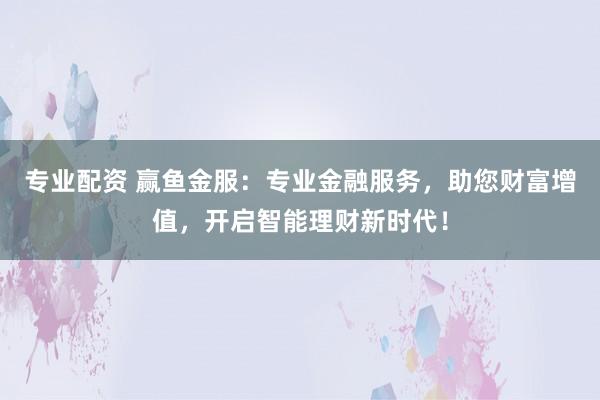 专业配资 赢鱼金服：专业金融服务，助您财富增值，开启智能理财新时代！