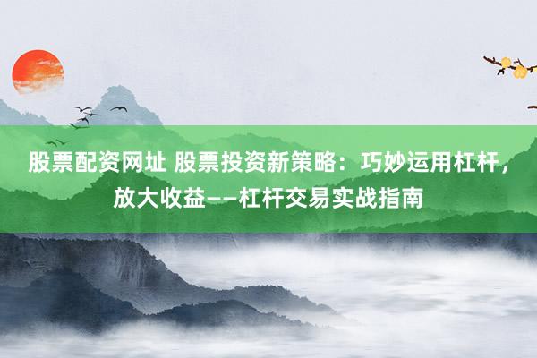 股票配资网址 股票投资新策略：巧妙运用杠杆，放大收益——杠杆交易实战指南