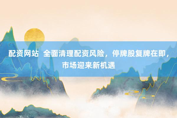 配资网站  全面清理配资风险，停牌股复牌在即，市场迎来新机遇