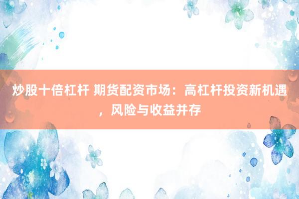 炒股十倍杠杆 期货配资市场：高杠杆投资新机遇，风险与收益并存