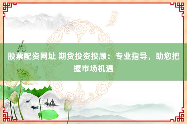 股票配资网址 期货投资投顾：专业指导，助您把握市场机遇