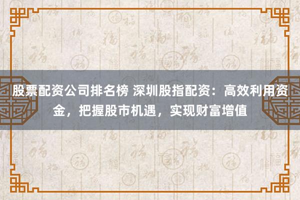 股票配资公司排名榜 深圳股指配资：高效利用资金，把握股市机遇，实现财富增值