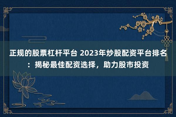 正规的股票杠杆平台 2023年炒股配资平台排名：揭秘最佳配资选择，助力股市投资