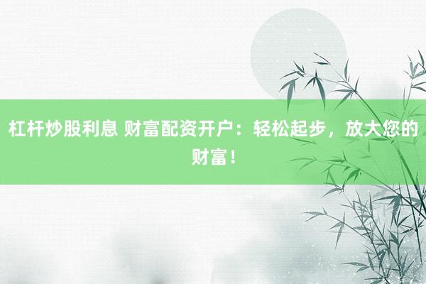 杠杆炒股利息 财富配资开户：轻松起步，放大您的财富！