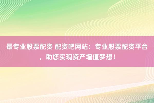 最专业股票配资 配资吧网站：专业股票配资平台，助您实现资产增值梦想！