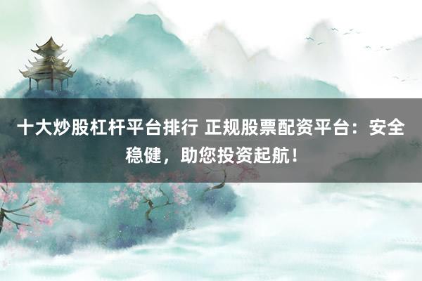 十大炒股杠杆平台排行 正规股票配资平台：安全稳健，助您投资起航！