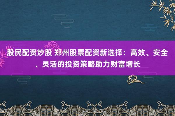 股民配资炒股 郑州股票配资新选择：高效、安全、灵活的投资策略助力财富增长