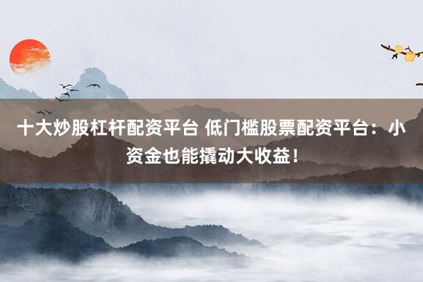 十大炒股杠杆配资平台 低门槛股票配资平台：小资金也能撬动大收益！