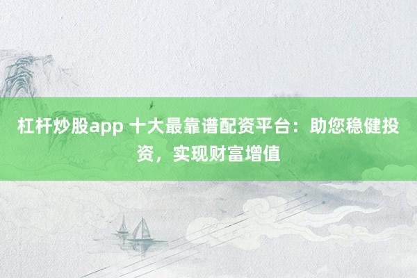 杠杆炒股app 十大最靠谱配资平台：助您稳健投资，实现财富增值