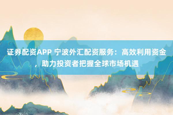证券配资APP 宁波外汇配资服务：高效利用资金，助力投资者把握全球市场机遇