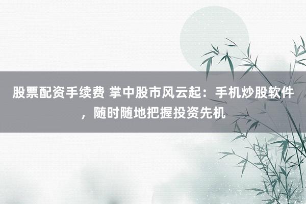 股票配资手续费 掌中股市风云起：手机炒股软件，随时随地把握投资先机