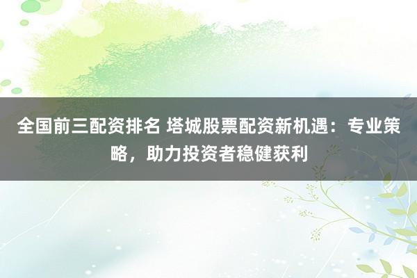 全国前三配资排名 塔城股票配资新机遇：专业策略，助力投资者稳健获利
