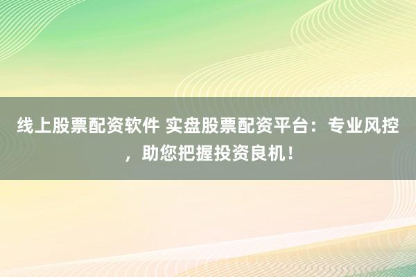 线上股票配资软件 实盘股票配资平台：专业风控，助您把握投资良机！