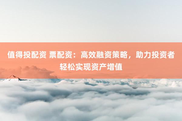 值得投配资 票配资：高效融资策略，助力投资者轻松实现资产增值