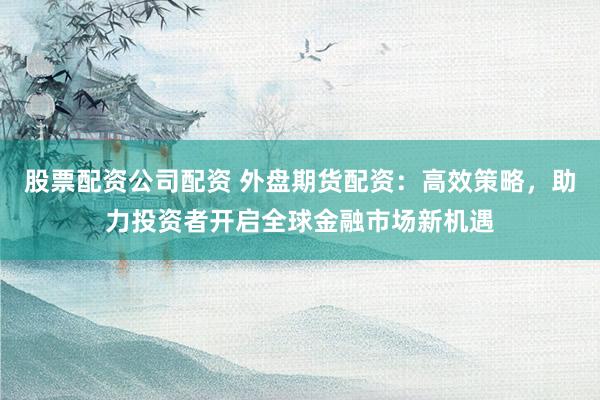 股票配资公司配资 外盘期货配资：高效策略，助力投资者开启全球金融市场新机遇