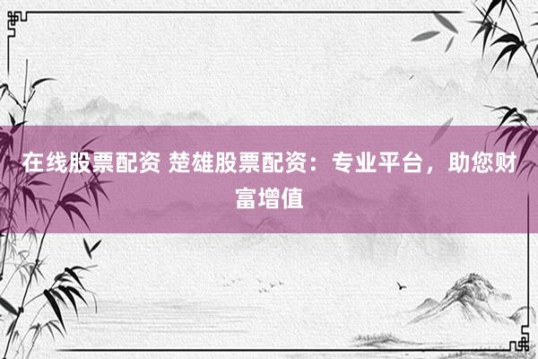 在线股票配资 楚雄股票配资：专业平台，助您财富增值