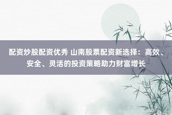 配资炒股配资优秀 山南股票配资新选择：高效、安全、灵活的投资策略助力财富增长