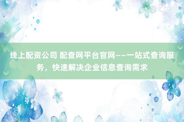 线上配资公司 配查网平台官网——一站式查询服务，快速解决企业信息查询需求