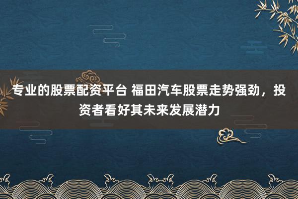 专业的股票配资平台 福田汽车股票走势强劲，投资者看好其未来发展潜力