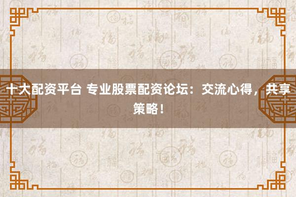 十大配资平台 专业股票配资论坛：交流心得，共享策略！