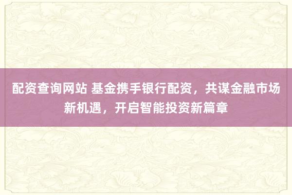 配资查询网站 基金携手银行配资，共谋金融市场新机遇，开启智能投资新篇章