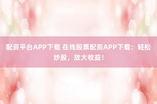 配资平台APP下载 在线股票配资APP下载：轻松炒股，放大收益！