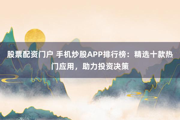 股票配资门户 手机炒股APP排行榜：精选十款热门应用，助力投资决策