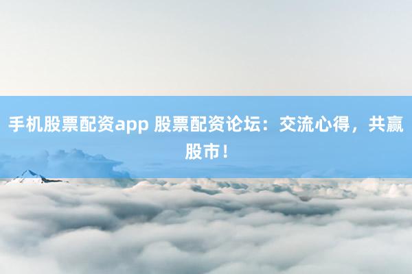 手机股票配资app 股票配资论坛：交流心得，共赢股市！