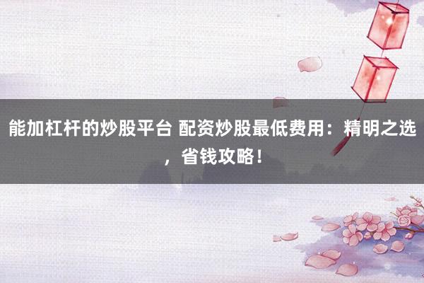 能加杠杆的炒股平台 配资炒股最低费用：精明之选，省钱攻略！