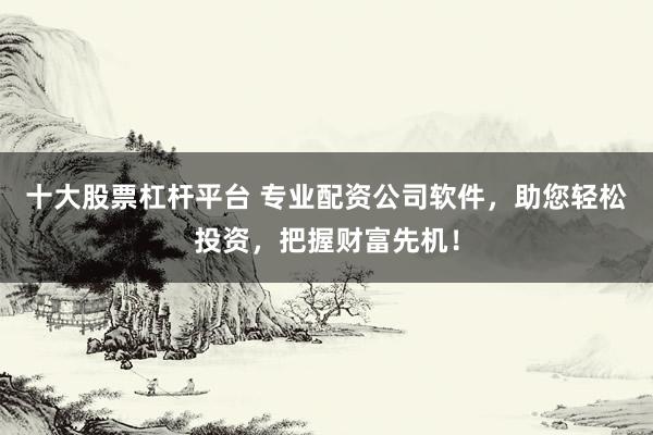 十大股票杠杆平台 专业配资公司软件，助您轻松投资，把握财富先机！