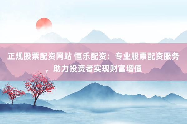 正规股票配资网站 恒乐配资：专业股票配资服务，助力投资者实现财富增值