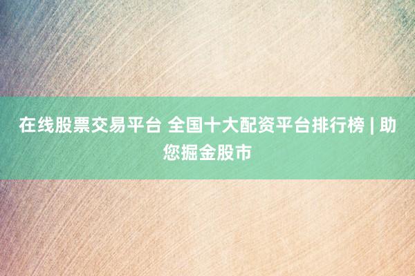 在线股票交易平台 全国十大配资平台排行榜 | 助您掘金股市