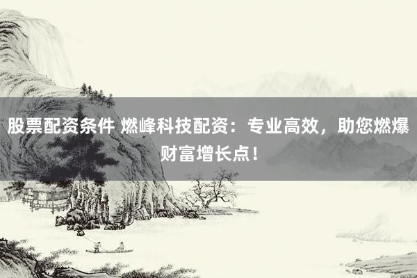 股票配资条件 燃峰科技配资：专业高效，助您燃爆财富增长点！
