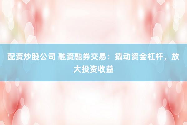 配资炒股公司 融资融券交易：撬动资金杠杆，放大投资收益
