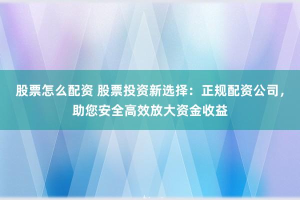 股票怎么配资 股票投资新选择：正规配资公司，助您安全高效放大资金收益