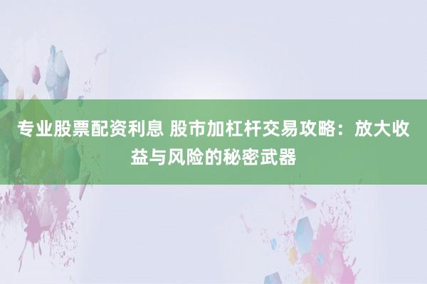 专业股票配资利息 股市加杠杆交易攻略：放大收益与风险的秘密武器