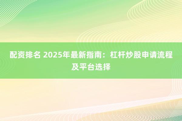 配资排名 2025年最新指南：杠杆炒股申请流程及平台选择