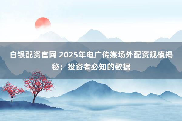 白银配资官网 2025年电广传媒场外配资规模揭秘：投资者必知的数据