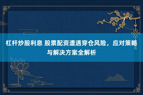 杠杆炒股利息 股票配资遭遇穿仓风险，应对策略与解决方案全解析