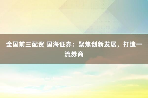 全国前三配资 国海证券：聚焦创新发展，打造一流券商