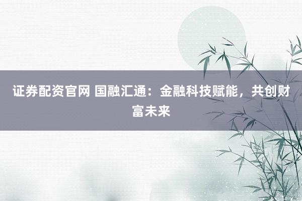 证券配资官网 国融汇通：金融科技赋能，共创财富未来