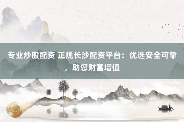 专业炒股配资 正规长沙配资平台：优选安全可靠，助您财富增值